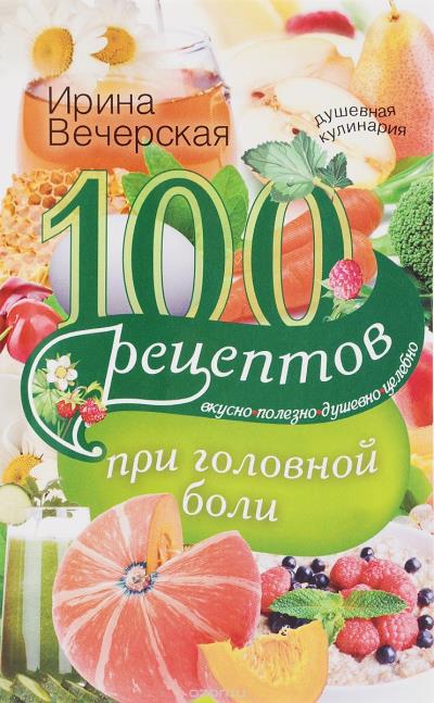 Книга 100 рецептов при головной боли. Вкусно, полезно, душевно, целебно (И. Вечерская)