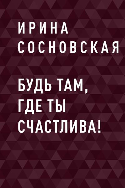 Книга Будь там, где ты счастлива! (Ирина Владимировна Сосновская)