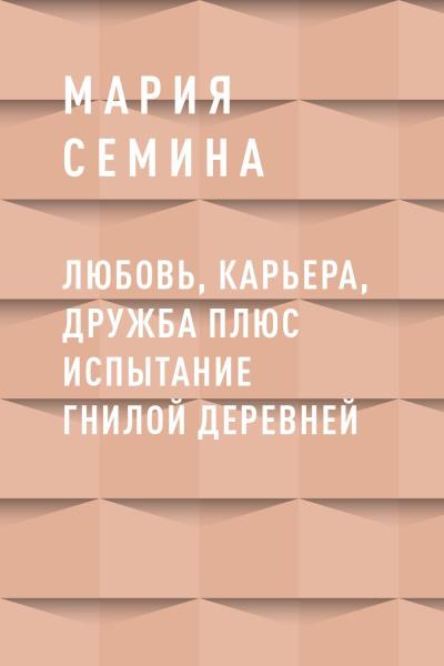 Книга Любовь, карьера, дружба плюс испытание гнилой деревней (Мария Петровна Семина)