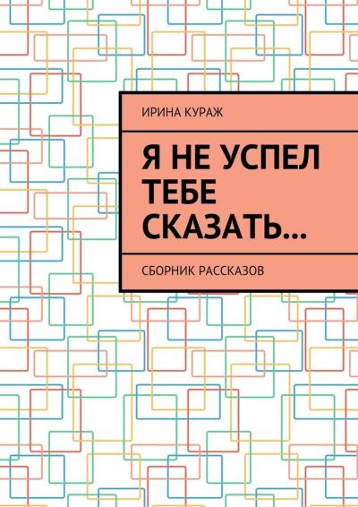 Книга Я не успел тебе сказать… Сборник рассказов (Ирина Кураж)