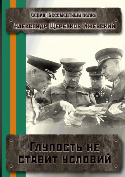 Книга Глупость не ставит условий. Серия «Бессмертный полк» (Александр Щербаков-Ижевский)