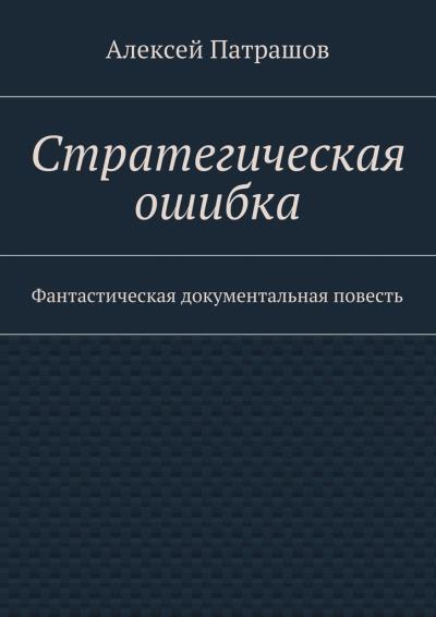 Книга Стратегическая ошибка. Фантастическая документальная повесть (Алексей Патрашов)